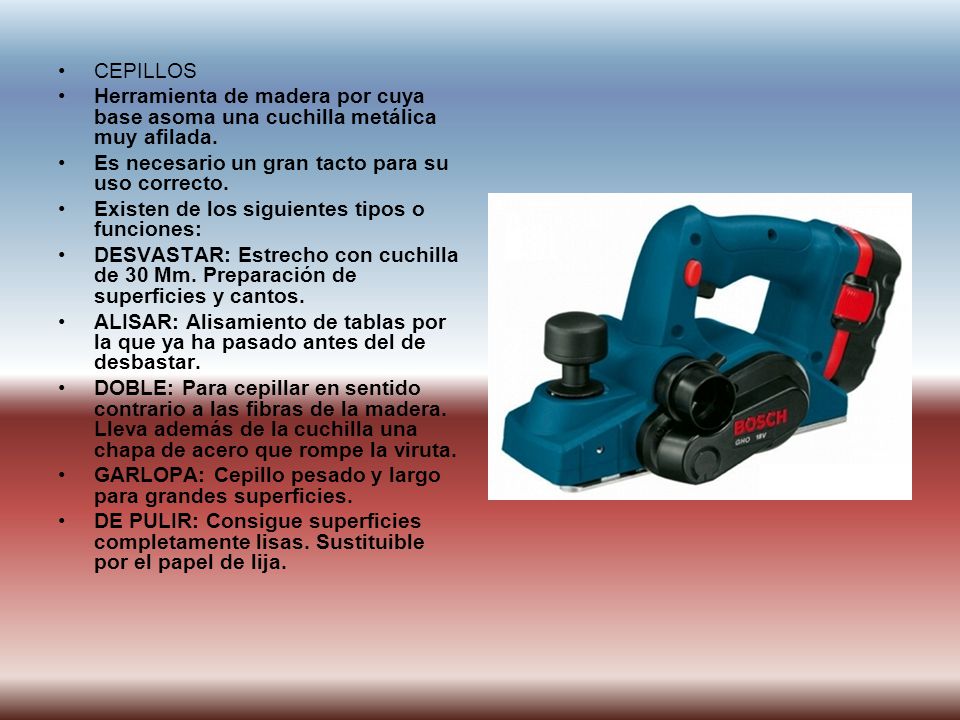 CEPILLOS Herramienta de madera por cuya base asoma una cuchilla metálica muy afilada. Es necesario un gran tacto para su uso correcto.
