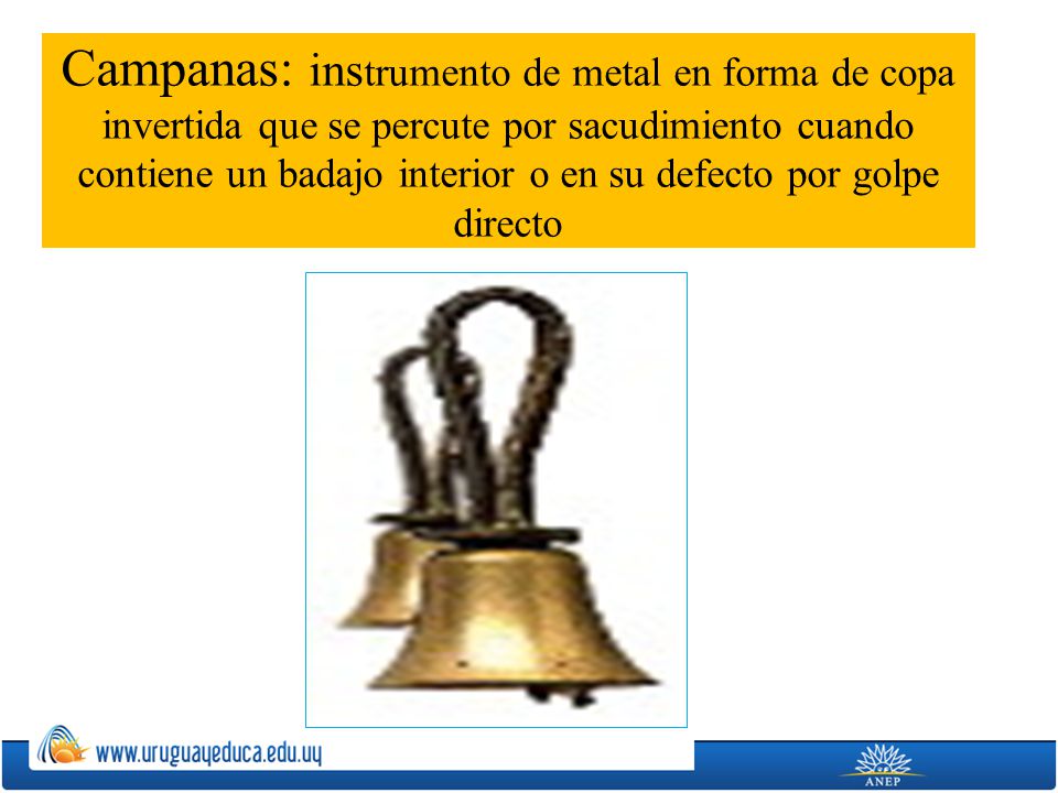 Campanas: instrumento de metal en forma de copa invertida que se percute por sacudimiento cuando contiene un badajo interior o en su defecto por golpe directo