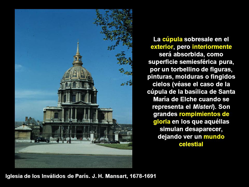La cúpula sobresale en el exterior, pero interiormente será absorbida, como superficie semiesférica pura, por un torbellino de figuras, pinturas, molduras o fingidos cielos (véase el caso de la cúpula de la basílica de Santa María de Elche cuando se representa el Misteri). Son grandes rompimientos de gloria en los que aquéllas simulan desaparecer, dejando ver un mundo celestial