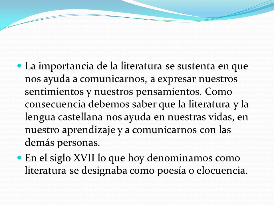 La importancia de la literatura se sustenta en que nos ayuda a comunicarnos, a expresar nuestros sentimientos y nuestros pensamientos. Como consecuencia debemos saber que la literatura y la lengua castellana nos ayuda en nuestras vidas, en nuestro aprendizaje y a comunicarnos con las demás personas.