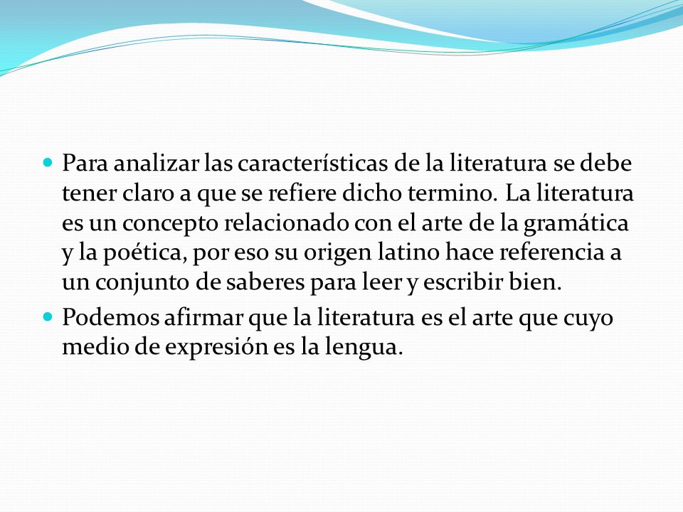 Para analizar las características de la literatura se debe tener claro a que se refiere dicho termino. La literatura es un concepto relacionado con el arte de la gramática y la poética, por eso su origen latino hace referencia a un conjunto de saberes para leer y escribir bien.