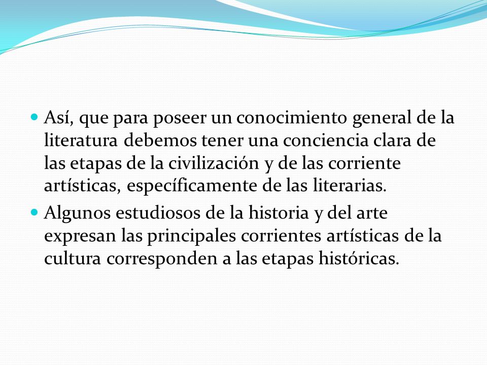 Así, que para poseer un conocimiento general de la literatura debemos tener una conciencia clara de las etapas de la civilización y de las corriente artísticas, específicamente de las literarias.