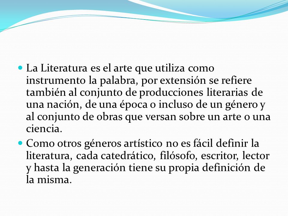 La Literatura es el arte que utiliza como instrumento la palabra, por extensión se refiere también al conjunto de producciones literarias de una nación, de una época o incluso de un género y al conjunto de obras que versan sobre un arte o una ciencia.