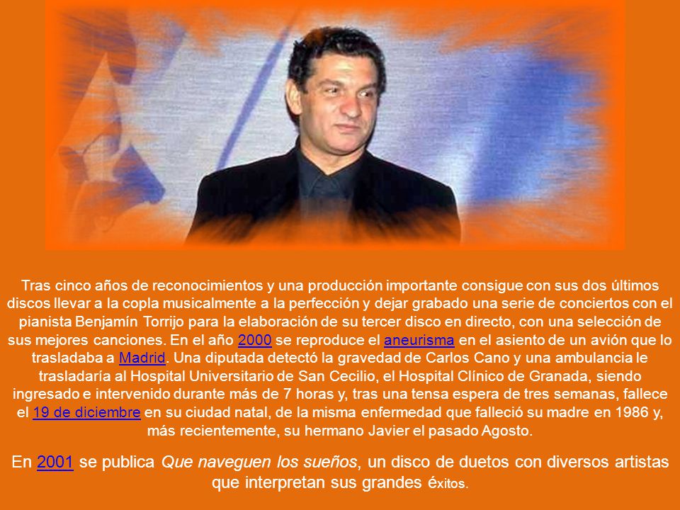 Tras cinco años de reconocimientos y una producción importante consigue con sus dos últimos discos llevar a la copla musicalmente a la perfección y dejar grabado una serie de conciertos con el pianista Benjamín Torrijo para la elaboración de su tercer disco en directo, con una selección de sus mejores canciones. En el año 2000 se reproduce el aneurisma en el asiento de un avión que lo trasladaba a Madrid. Una diputada detectó la gravedad de Carlos Cano y una ambulancia le trasladaría al Hospital Universitario de San Cecilio, el Hospital Clínico de Granada, siendo ingresado e intervenido durante más de 7 horas y, tras una tensa espera de tres semanas, fallece el 19 de diciembre en su ciudad natal, de la misma enfermedad que falleció su madre en 1986 y, más recientemente, su hermano Javier el pasado Agosto.