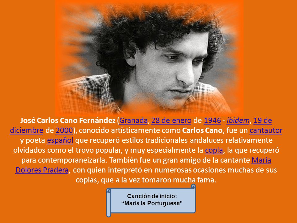 José Carlos Cano Fernández (Granada, 28 de enero de ibídem, 19 de diciembre de 2000), conocido artísticamente como Carlos Cano, fue un cantautor y poeta español que recuperó estilos tradicionales andaluces relativamente olvidados como el trovo popular, y muy especialmente la copla, la que recuperó para contemporaneizarla. También fue un gran amigo de la cantante María Dolores Pradera, con quien interpretó en numerosas ocasiones muchas de sus coplas, que a la vez tomaron mucha fama.