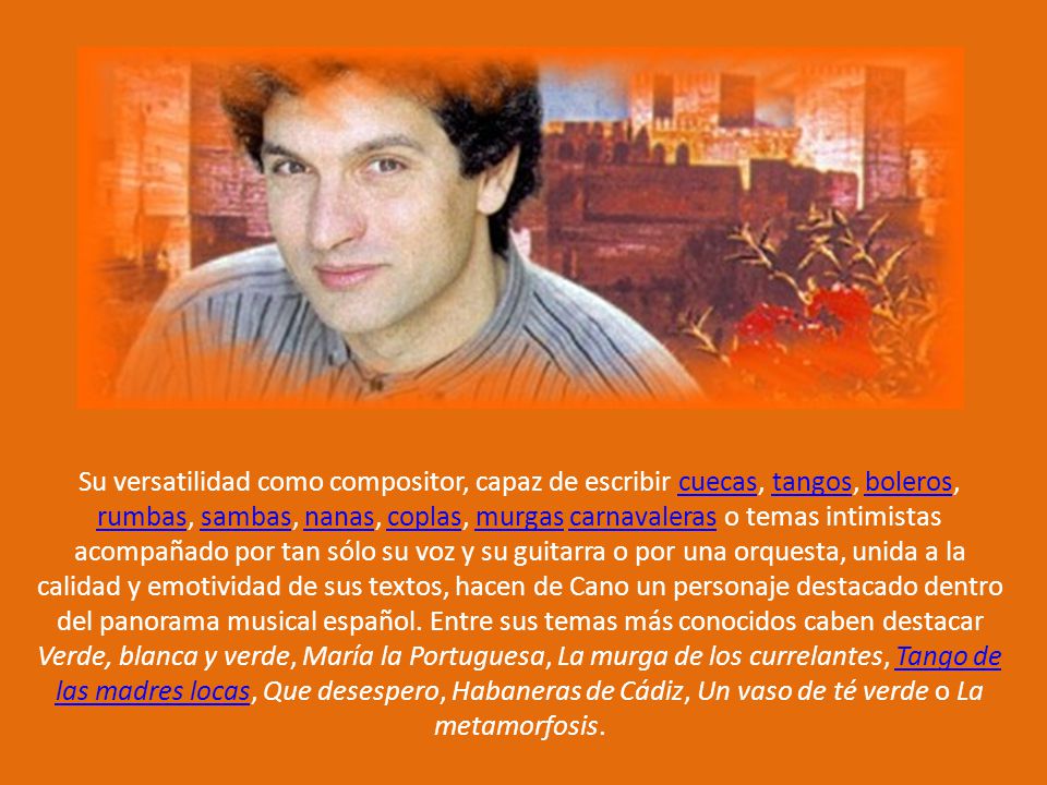 Su versatilidad como compositor, capaz de escribir cuecas, tangos, boleros, rumbas, sambas, nanas, coplas, murgas carnavaleras o temas intimistas acompañado por tan sólo su voz y su guitarra o por una orquesta, unida a la calidad y emotividad de sus textos, hacen de Cano un personaje destacado dentro del panorama musical español.