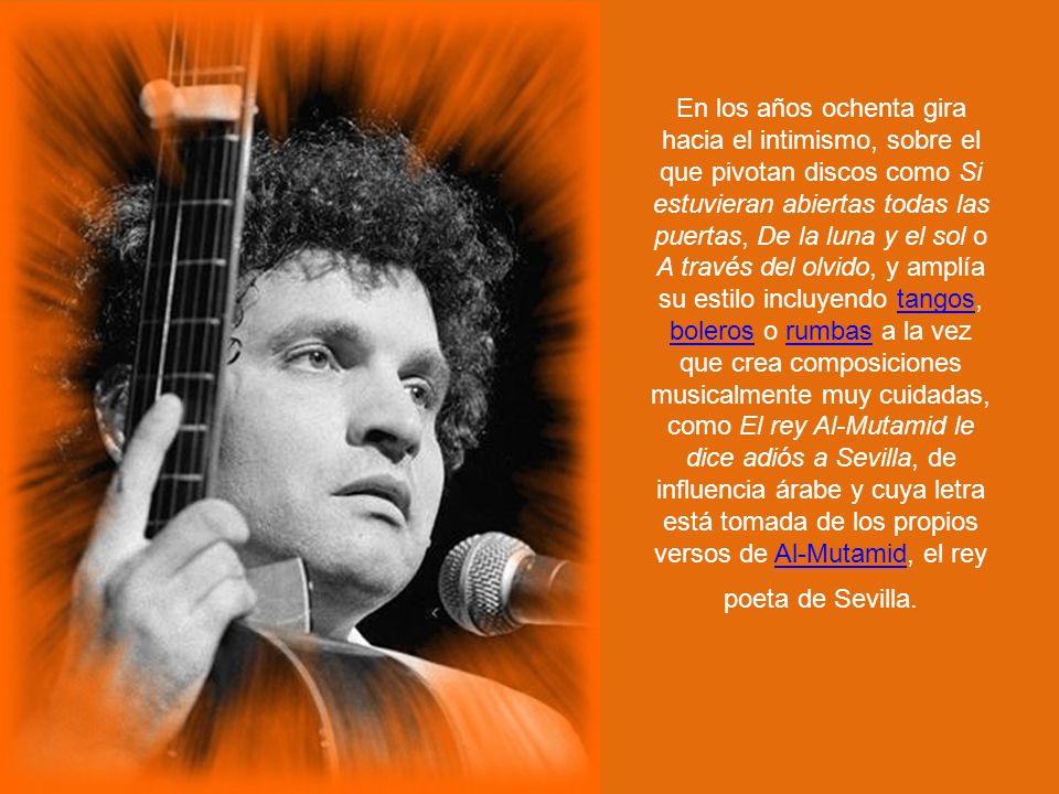 En los años ochenta gira hacia el intimismo, sobre el que pivotan discos como Si estuvieran abiertas todas las puertas, De la luna y el sol o A través del olvido, y amplía su estilo incluyendo tangos, boleros o rumbas a la vez que crea composiciones musicalmente muy cuidadas, como El rey Al-Mutamid le dice adiós a Sevilla, de influencia árabe y cuya letra está tomada de los propios versos de Al-Mutamid, el rey poeta de Sevilla.