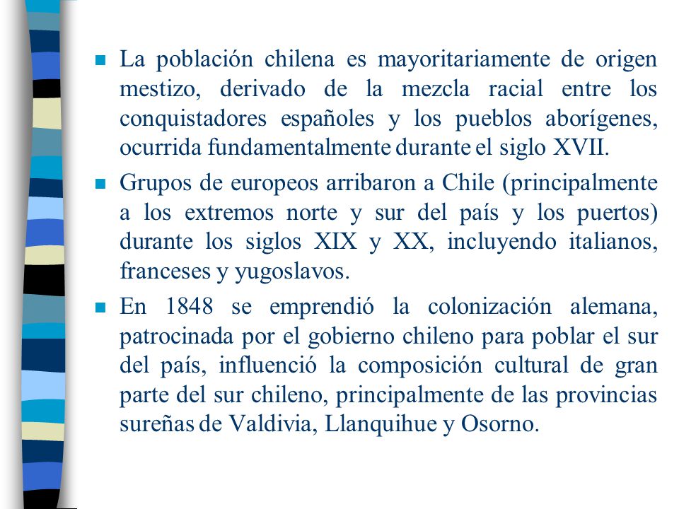 La población chilena es mayoritariamente de origen mestizo, derivado de la mezcla racial entre los conquistadores españoles y los pueblos aborígenes, ocurrida fundamentalmente durante el siglo XVII.