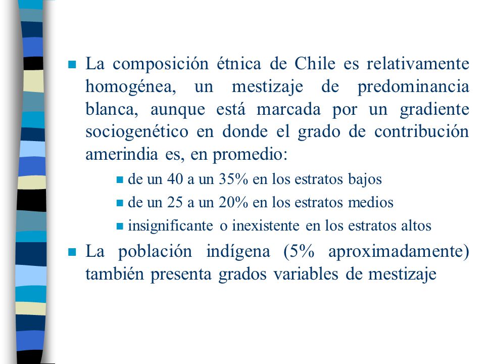 La composición étnica de Chile es relativamente homogénea, un mestizaje de predominancia blanca, aunque está marcada por un gradiente sociogenético en donde el grado de contribución amerindia es, en promedio: