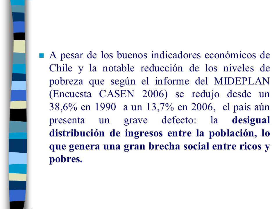 A pesar de los buenos indicadores económicos de Chile y la notable reducción de los niveles de pobreza que según el informe del MIDEPLAN (Encuesta CASEN 2006) se redujo desde un 38,6% en 1990 a un 13,7% en 2006, el país aún presenta un grave defecto: la desigual distribución de ingresos entre la población, lo que genera una gran brecha social entre ricos y pobres.