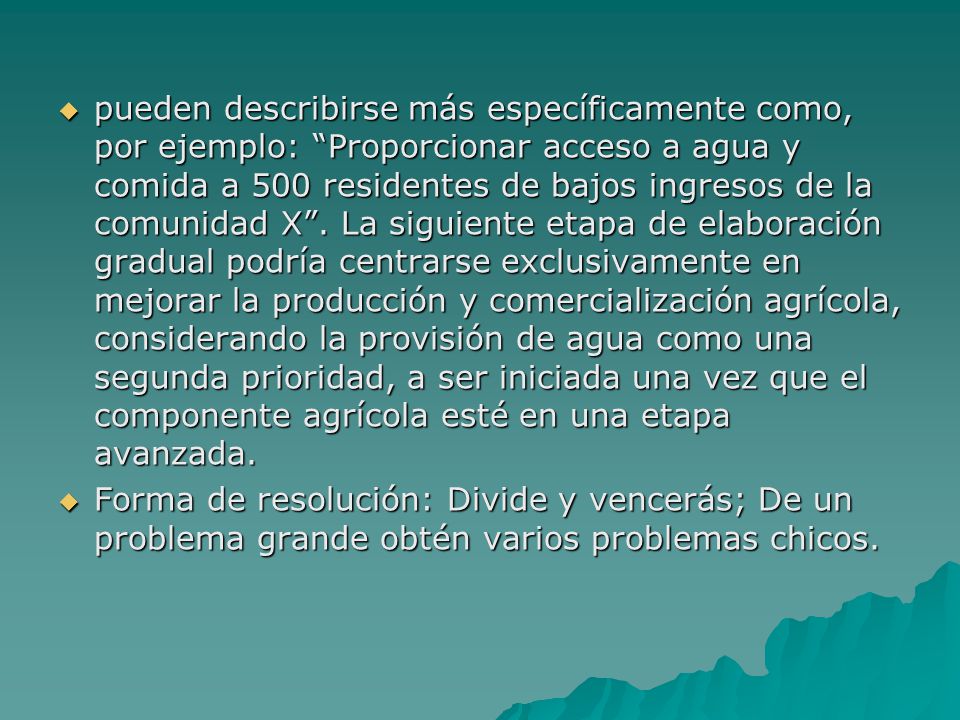 pueden describirse más específicamente como, por ejemplo: Proporcionar acceso a agua y comida a 500 residentes de bajos ingresos de la comunidad X . La siguiente etapa de elaboración gradual podría centrarse exclusivamente en mejorar la producción y comercialización agrícola, considerando la provisión de agua como una segunda prioridad, a ser iniciada una vez que el componente agrícola esté en una etapa avanzada.