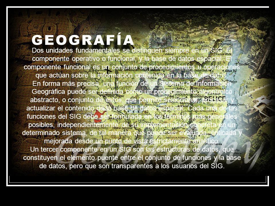 Dos unidades fundamentales se distinguen siempre en un SIG: El componente operativo o funcional, y la base de datos espacial. El componente funcional es un conjunto de procedimientos u operaciones que actúan sobre la información contenida en la base de datos.