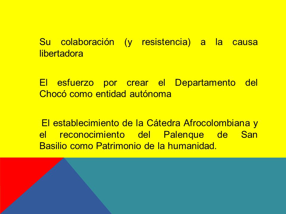 Su colaboración (y resistencia) a la causa libertadora El esfuerzo por crear el Departamento del Chocó como entidad autónoma El establecimiento de la Cátedra Afrocolombiana y el reconocimiento del Palenque de San Basilio como Patrimonio de la humanidad.