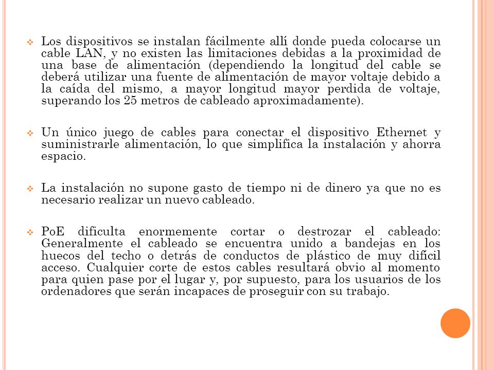Los dispositivos se instalan fácilmente allí donde pueda colocarse un cable LAN, y no existen las limitaciones debidas a la proximidad de una base de alimentación (dependiendo la longitud del cable se deberá utilizar una fuente de alimentación de mayor voltaje debido a la caída del mismo, a mayor longitud mayor perdida de voltaje, superando los 25 metros de cableado aproximadamente).
