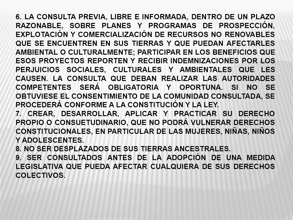 6. LA CONSULTA PREVIA, LIBRE E INFORMADA, DENTRO DE UN PLAZO RAZONABLE, SOBRE PLANES Y PROGRAMAS DE PROSPECCIÓN, EXPLOTACIÓN Y COMERCIALIZACIÓN DE RECURSOS NO RENOVABLES QUE SE ENCUENTREN EN SUS TIERRAS Y QUE PUEDAN AFECTARLES AMBIENTAL O CULTURALMENTE; PARTICIPAR EN LOS BENEFICIOS QUE ESOS PROYECTOS REPORTEN Y RECIBIR INDEMNIZACIONES POR LOS PERJUICIOS SOCIALES, CULTURALES Y AMBIENTALES QUE LES CAUSEN. LA CONSULTA QUE DEBAN REALIZAR LAS AUTORIDADES COMPETENTES SERÁ OBLIGATORIA Y OPORTUNA. SI NO SE OBTUVIESE EL CONSENTIMIENTO DE LA COMUNIDAD CONSULTADA, SE PROCEDERÁ CONFORME A LA CONSTITUCIÓN Y LA LEY.