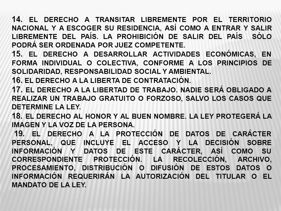 14. EL DERECHO A TRANSITAR LIBREMENTE POR EL TERRITORIO NACIONAL Y A ESCOGER SU RESIDENCIA, ASÍ COMO A ENTRAR Y SALIR LIBREMENTE DEL PAÍS. LA PROHIBICIÓN DE SALIR DEL PAÍS SÓLO PODRÁ SER ORDENADA POR JUEZ COMPETENTE.