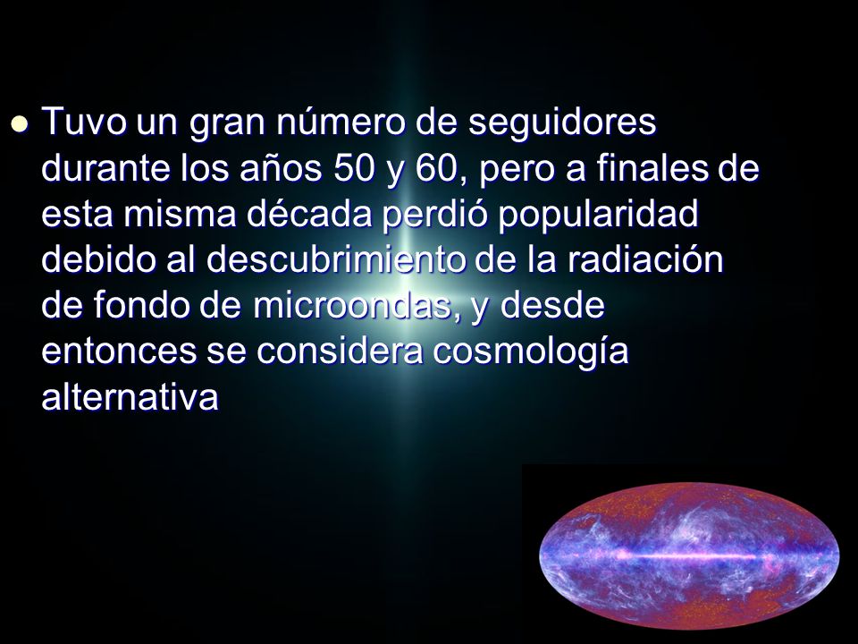 Tuvo un gran número de seguidores durante los años 50 y 60, pero a finales de esta misma década perdió popularidad debido al descubrimiento de la radiación de fondo de microondas, y desde entonces se considera cosmología alternativa