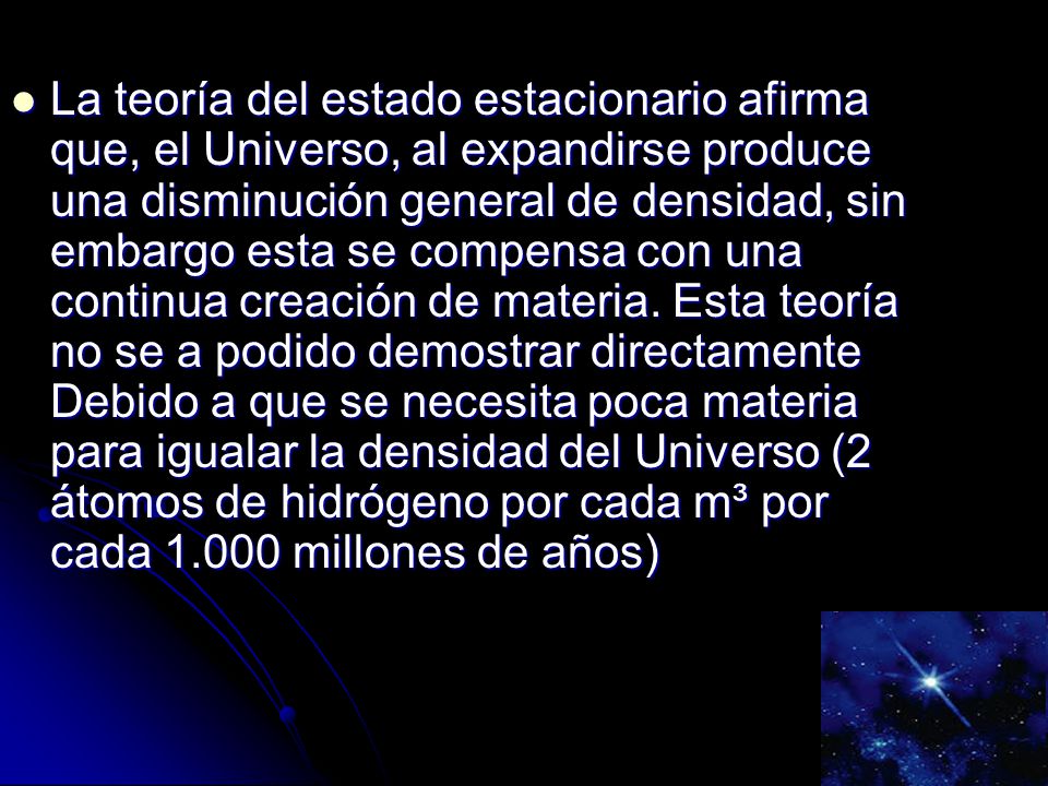 La teoría del estado estacionario afirma que, el Universo, al expandirse produce una disminución general de densidad, sin embargo esta se compensa con una continua creación de materia.