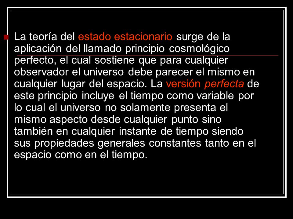 La teoría del estado estacionario surge de la aplicación del llamado principio cosmológico perfecto, el cual sostiene que para cualquier observador el universo debe parecer el mismo en cualquier lugar del espacio.