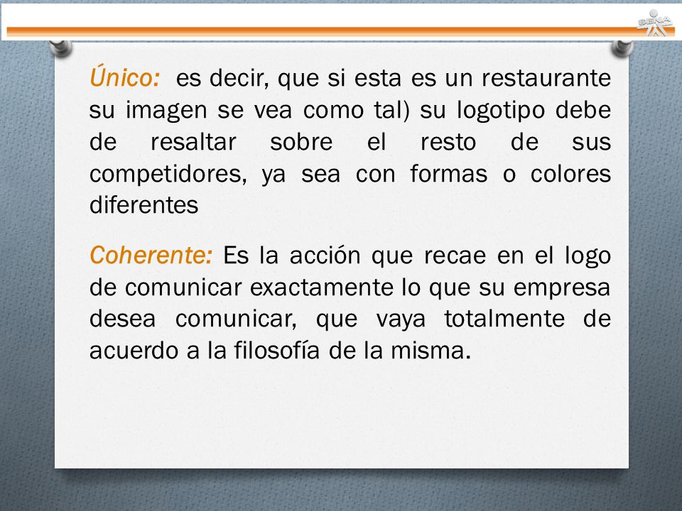 Único: es decir, que si esta es un restaurante su imagen se vea como tal) su logotipo debe de resaltar sobre el resto de sus competidores, ya sea con formas o colores diferentes Coherente: Es la acción que recae en el logo de comunicar exactamente lo que su empresa desea comunicar, que vaya totalmente de acuerdo a la filosofía de la misma.