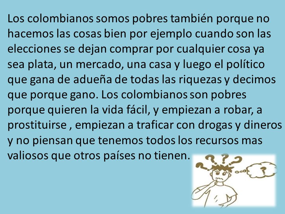 Los colombianos somos pobres también porque no hacemos las cosas bien por ejemplo cuando son las elecciones se dejan comprar por cualquier cosa ya sea plata, un mercado, una casa y luego el político que gana de adueña de todas las riquezas y decimos que porque gano.