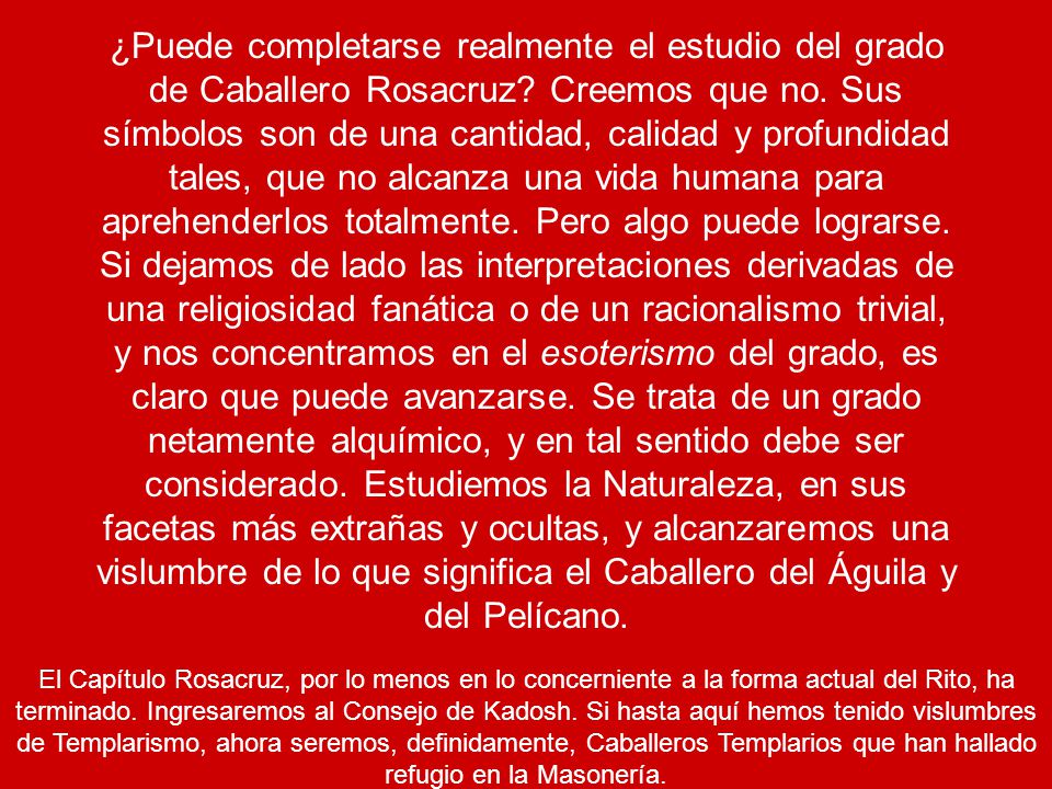 ¿Puede completarse realmente el estudio del grado de Caballero Rosacruz Creemos que no. Sus símbolos son de una cantidad, calidad y profundidad tales, que no alcanza una vida humana para aprehenderlos totalmente. Pero algo puede lograrse. Si dejamos de lado las interpretaciones derivadas de una religiosidad fanática o de un racionalismo trivial, y nos concentramos en el esoterismo del grado, es claro que puede avanzarse. Se trata de un grado netamente alquímico, y en tal sentido debe ser considerado. Estudiemos la Naturaleza, en sus facetas más extrañas y ocultas, y alcanzaremos una vislumbre de lo que significa el Caballero del Águila y del Pelícano.