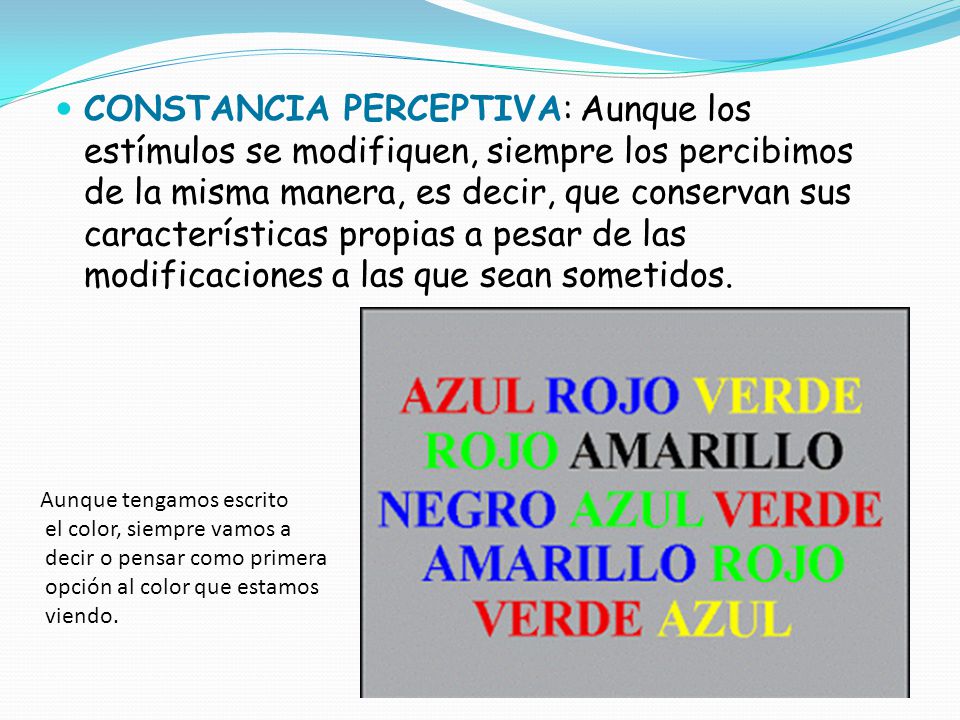 CONSTANCIA PERCEPTIVA: Aunque los estímulos se modifiquen, siempre los percibimos de la misma manera, es decir, que conservan sus características propias a pesar de las modificaciones a las que sean sometidos.