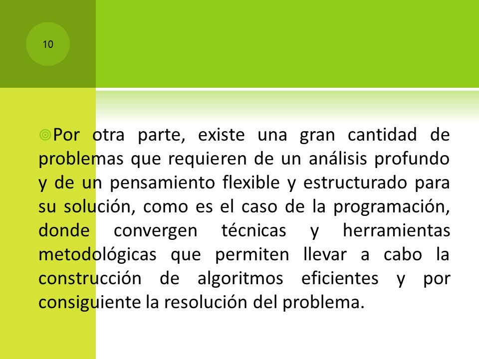 Por otra parte, existe una gran cantidad de problemas que requieren de un análisis profundo y de un pensamiento flexible y estructurado para su solución, como es el caso de la programación, donde convergen técnicas y herramientas metodológicas que permiten llevar a cabo la construcción de algoritmos eficientes y por consiguiente la resolución del problema.