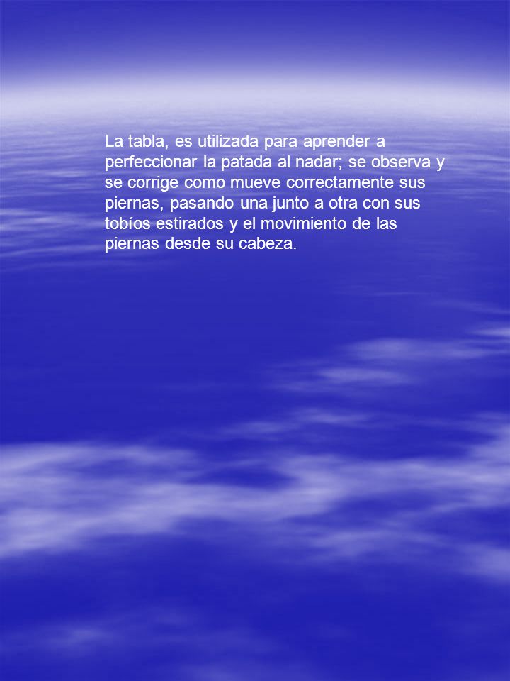 La tabla, es utilizada para aprender a perfeccionar la patada al nadar; se observa y se corrige como mueve correctamente sus piernas, pasando una junto a otra con sus tobíos estirados y el movimiento de las piernas desde su cabeza.