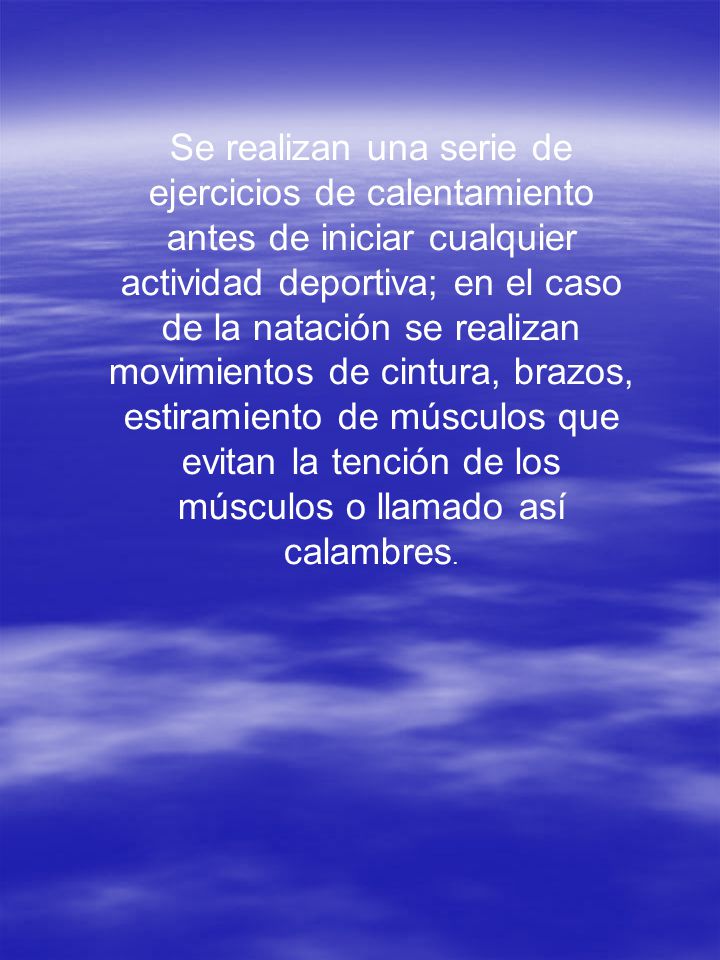 Se realizan una serie de ejercicios de calentamiento antes de iniciar cualquier actividad deportiva; en el caso de la natación se realizan movimientos de cintura, brazos, estiramiento de músculos que evitan la tención de los músculos o llamado así calambres.