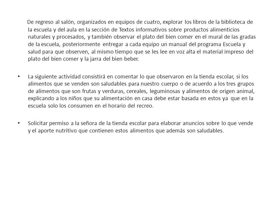 De regreso al salón, organizados en equipos de cuatro, explorar los libros de la biblioteca de la escuela y del aula en la sección de Textos informativos sobre productos alimenticios naturales y procesados, y también observar el plato del bien comer en el mural de las gradas de la escuela, posteriormente entregar a cada equipo un manual del programa Escuela y salud para que observen, al mismo tiempo que se les lee en voz alta el material impreso del plato del bien comer y la jarra del bien beber.