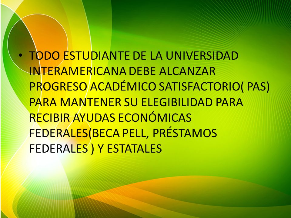 TODO ESTUDIANTE DE LA UNIVERSIDAD INTERAMERICANA DEBE ALCANZAR PROGRESO ACADÉMICO SATISFACTORIO( PAS) PARA MANTENER SU ELEGIBILIDAD PARA RECIBIR AYUDAS ECONÓMICAS FEDERALES(BECA PELL, PRÉSTAMOS FEDERALES ) Y ESTATALES