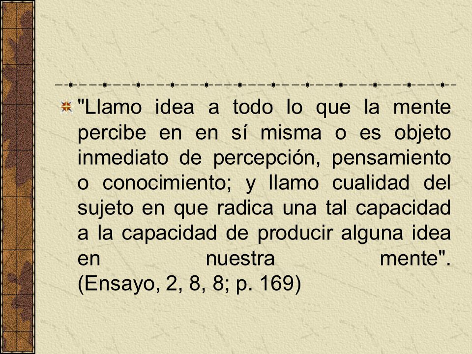 Llamo idea a todo lo que la mente percibe en en sí misma o es objeto inmediato de percepción, pensamiento o conocimiento; y llamo cualidad del sujeto en que radica una tal capacidad a la capacidad de producir alguna idea en nuestra mente .