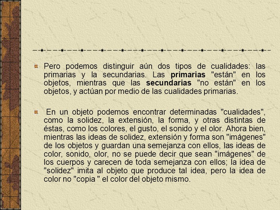 Pero podemos distinguir aún dos tipos de cualidades: las primarias y la secundarias. Las primarias están en los objetos, mientras que las secundarias no están en los objetos, y actúan por medio de las cualidades primarias.
