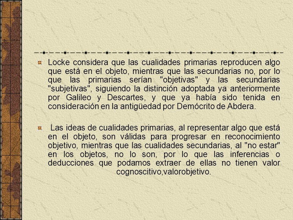 Locke considera que las cualidades primarias reproducen algo que está en el objeto, mientras que las secundarias no, por lo que las primarias serían objetivas y las secundarias subjetivas , siguiendo la distinción adoptada ya anteriormente por Galileo y Descartes, y que ya había sido tenida en consideración en la antigüedad por Demócrito de Abdera.