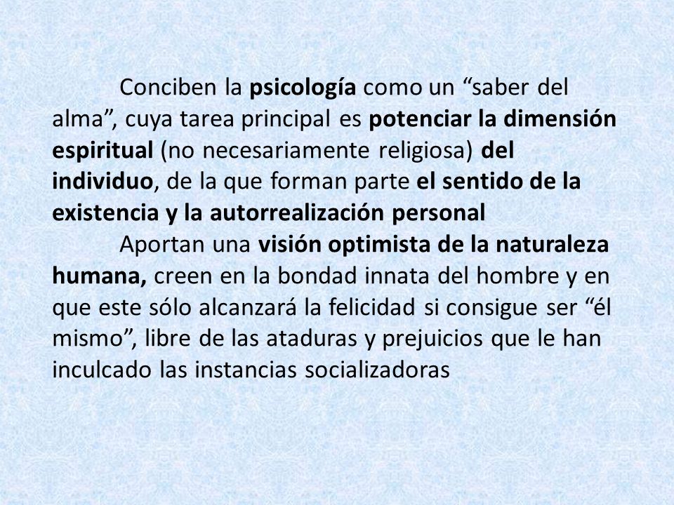 Conciben la psicología como un saber del alma , cuya tarea principal es potenciar la dimensión espiritual (no necesariamente religiosa) del individuo, de la que forman parte el sentido de la existencia y la autorrealización personal Aportan una visión optimista de la naturaleza humana, creen en la bondad innata del hombre y en que este sólo alcanzará la felicidad si consigue ser él mismo , libre de las ataduras y prejuicios que le han inculcado las instancias socializadoras