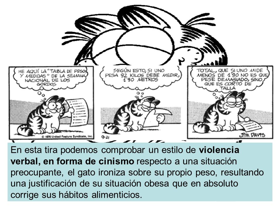 En esta tira podemos comprobar un estilo de violencia verbal, en forma de cinismo respecto a una situación preocupante, el gato ironiza sobre su propio peso, resultando una justificación de su situación obesa que en absoluto corrige sus hábitos alimenticios.