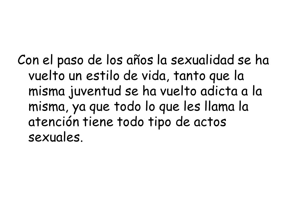 Con el paso de los años la sexualidad se ha vuelto un estilo de vida, tanto que la misma juventud se ha vuelto adicta a la misma, ya que todo lo que les llama la atención tiene todo tipo de actos sexuales.