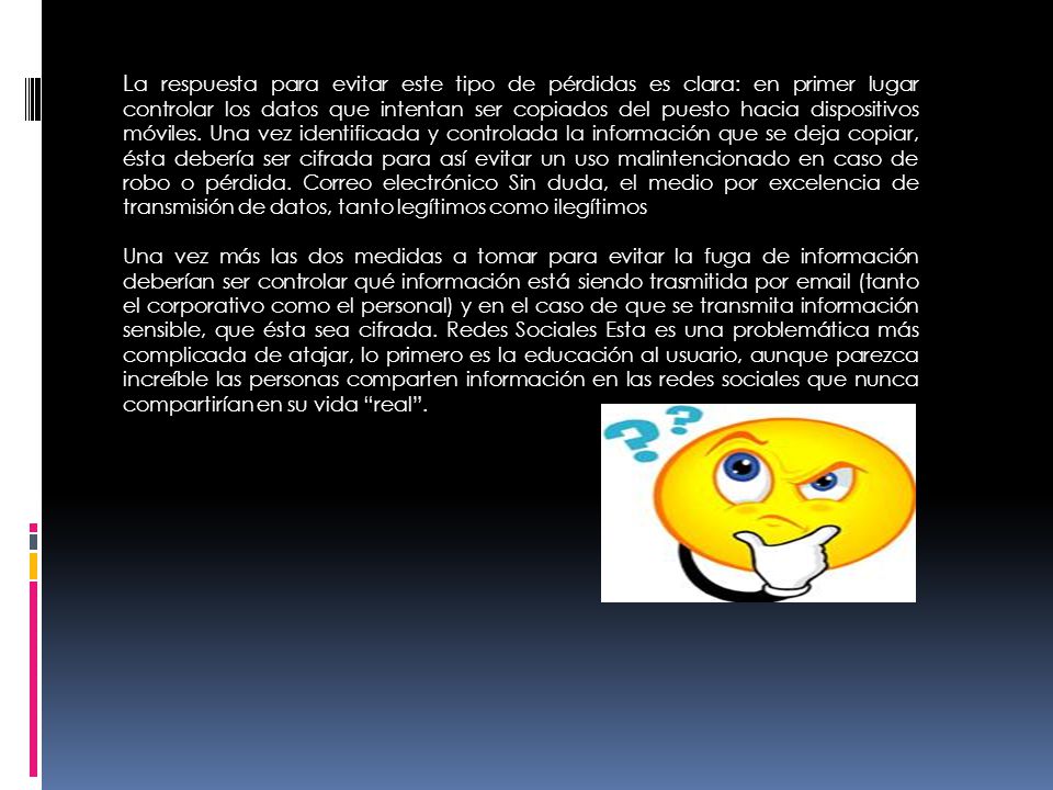 La respuesta para evitar este tipo de pérdidas es clara: en primer lugar controlar los datos que intentan ser copiados del puesto hacia dispositivos móviles. Una vez identificada y controlada la información que se deja copiar, ésta debería ser cifrada para así evitar un uso malintencionado en caso de robo o pérdida. Correo electrónico Sin duda, el medio por excelencia de transmisión de datos, tanto legítimos como ilegítimos