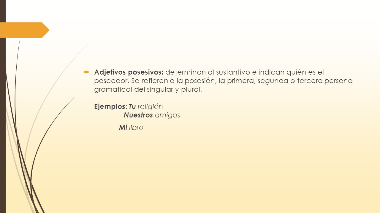 Adjetivos posesivos: determinan al sustantivo e indican quién es el poseedor. Se refieren a la posesión, la primera, segunda o tercera persona gramatical del singular y plural. Ejemplos: Tu religión Nuestros amigos