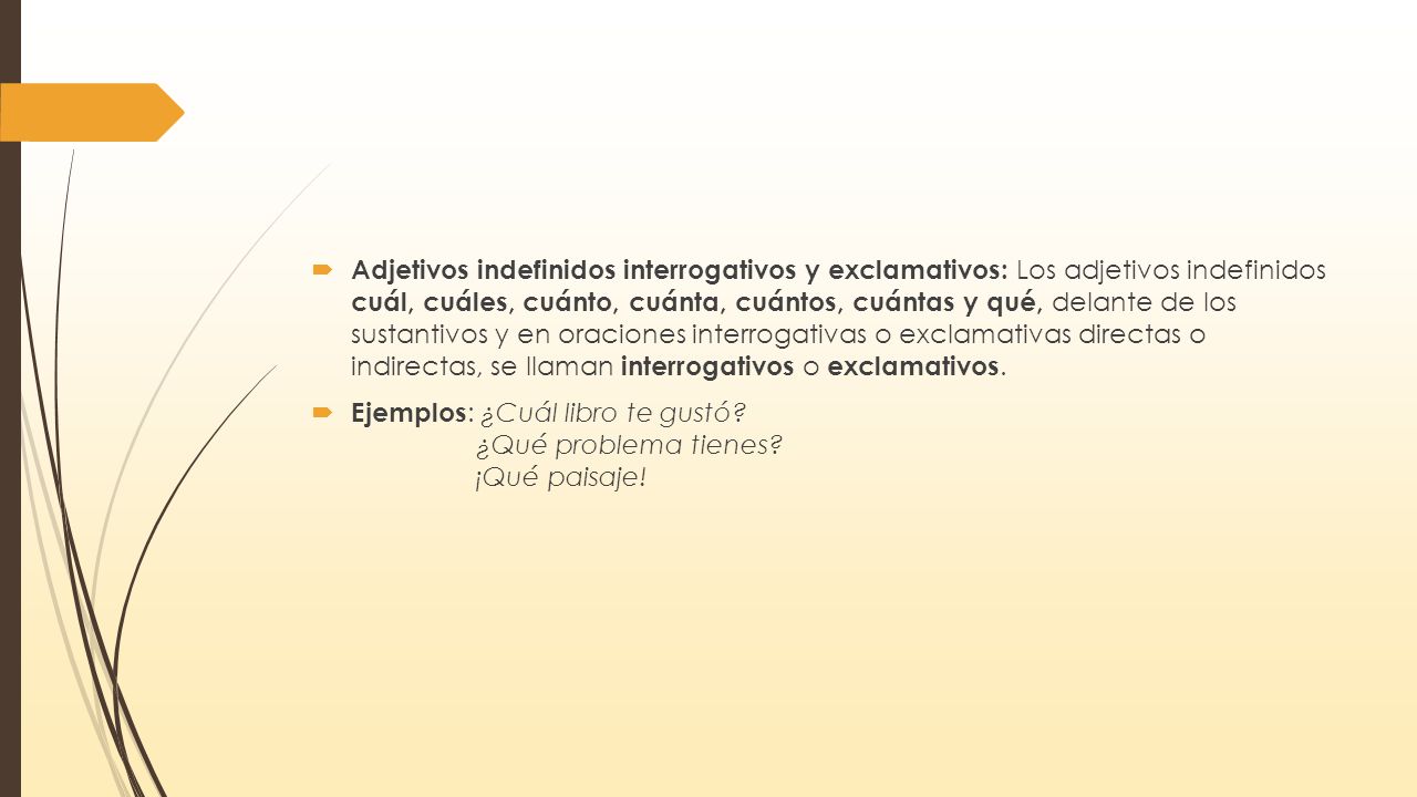 Adjetivos indefinidos interrogativos y exclamativos: Los adjetivos indefinidos cuál, cuáles, cuánto, cuánta, cuántos, cuántas y qué, delante de los sustantivos y en oraciones interrogativas o exclamativas directas o indirectas, se llaman interrogativos o exclamativos.