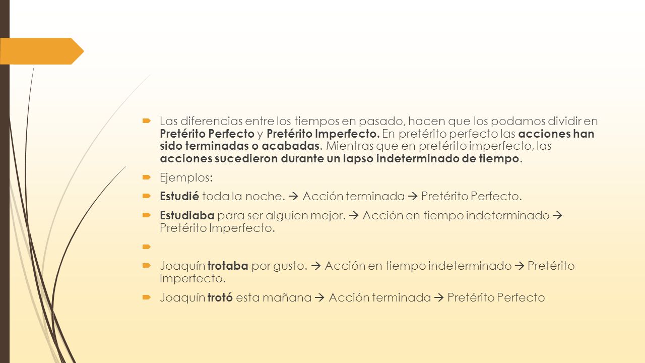 Las diferencias entre los tiempos en pasado, hacen que los podamos dividir en Pretérito Perfecto y Pretérito Imperfecto. En pretérito perfecto las acciones han sido terminadas o acabadas. Mientras que en pretérito imperfecto, las acciones sucedieron durante un lapso indeterminado de tiempo.