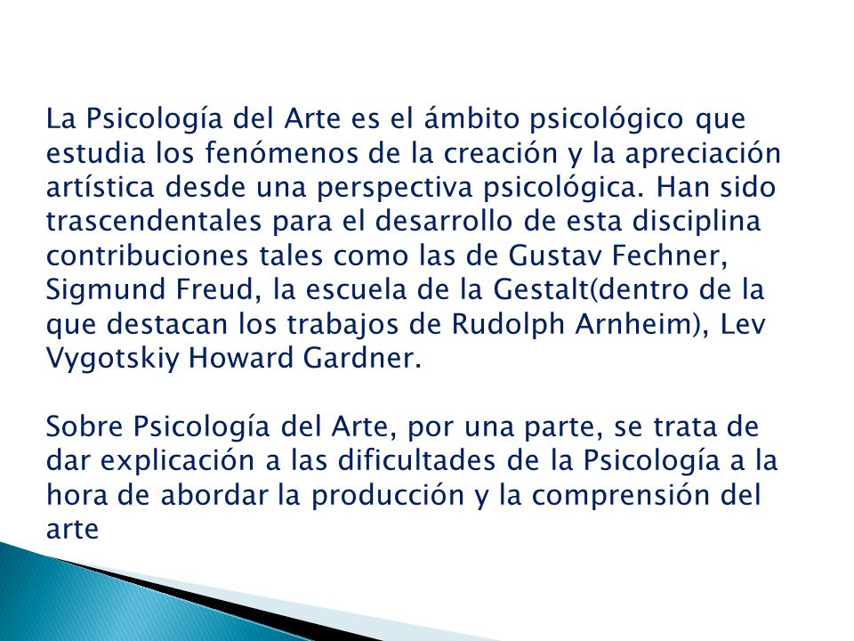 La Psicología del Arte es el ámbito psicológico que estudia los fenómenos de la creación y la apreciación artística desde una perspectiva psicológica. Han sido trascendentales para el desarrollo de esta disciplina contribuciones tales como las de Gustav Fechner, Sigmund Freud, la escuela de la Gestalt(dentro de la que destacan los trabajos de Rudolph Arnheim), Lev Vygotskiy Howard Gardner.