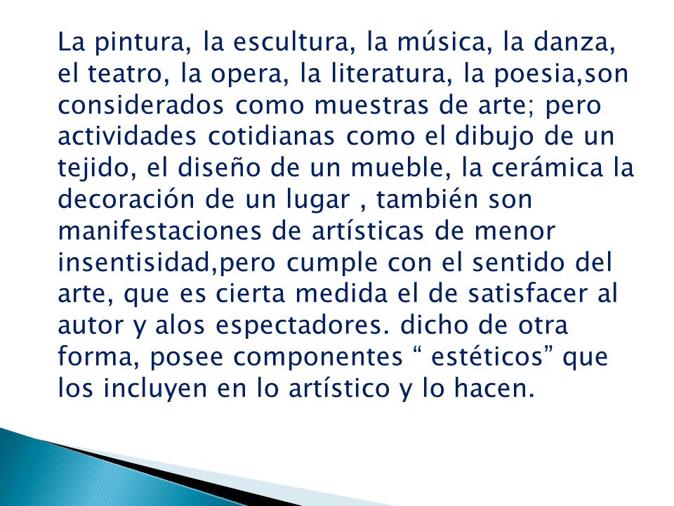 La pintura, la escultura, la música, la danza, el teatro, la opera, la literatura, la poesia,son considerados como muestras de arte; pero actividades cotidianas como el dibujo de un tejido, el diseño de un mueble, la cerámica la decoración de un lugar , también son manifestaciones de artísticas de menor insentisidad,pero cumple con el sentido del arte, que es cierta medida el de satisfacer al autor y alos espectadores.