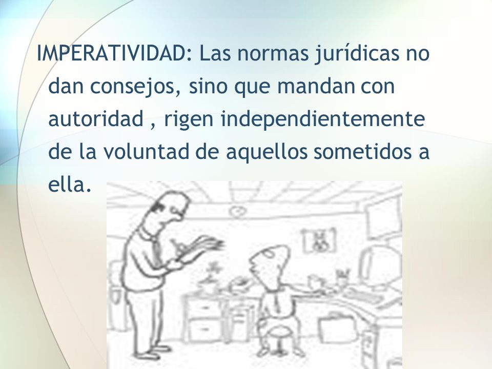 IMPERATIVIDAD: Las normas jurídicas no dan consejos, sino que mandan con autoridad , rigen independientemente de la voluntad de aquellos sometidos a ella.