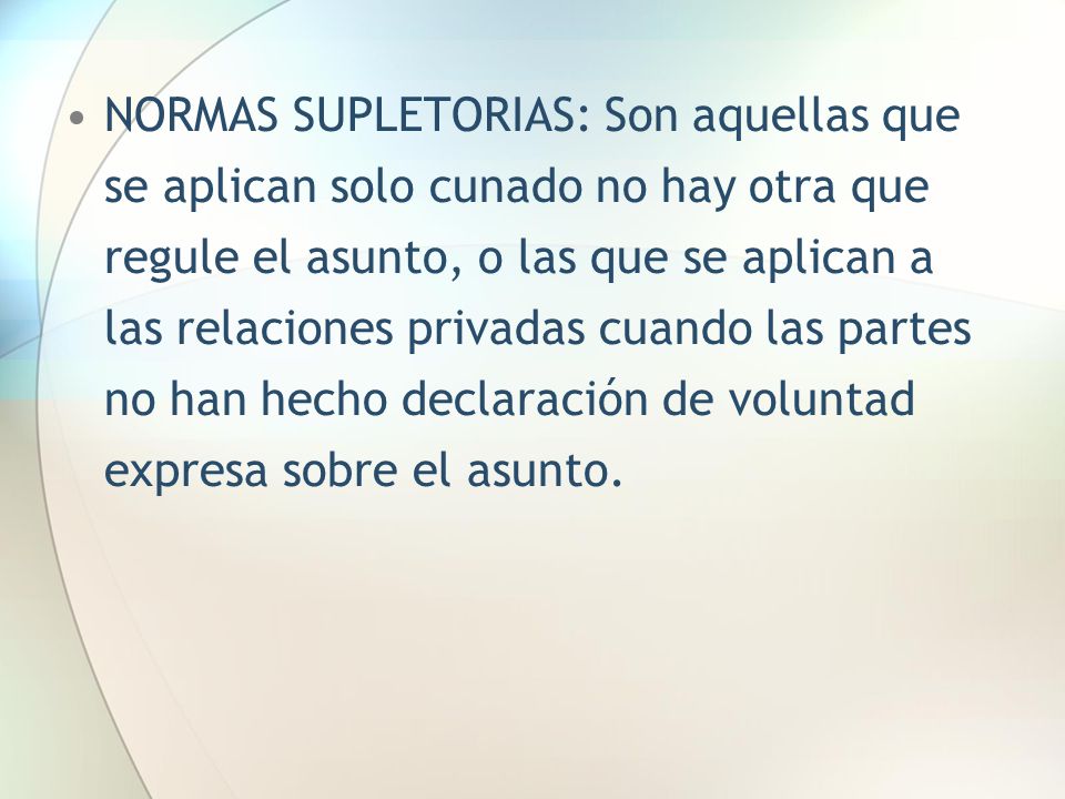 NORMAS SUPLETORIAS: Son aquellas que se aplican solo cunado no hay otra que regule el asunto, o las que se aplican a las relaciones privadas cuando las partes no han hecho declaración de voluntad expresa sobre el asunto.