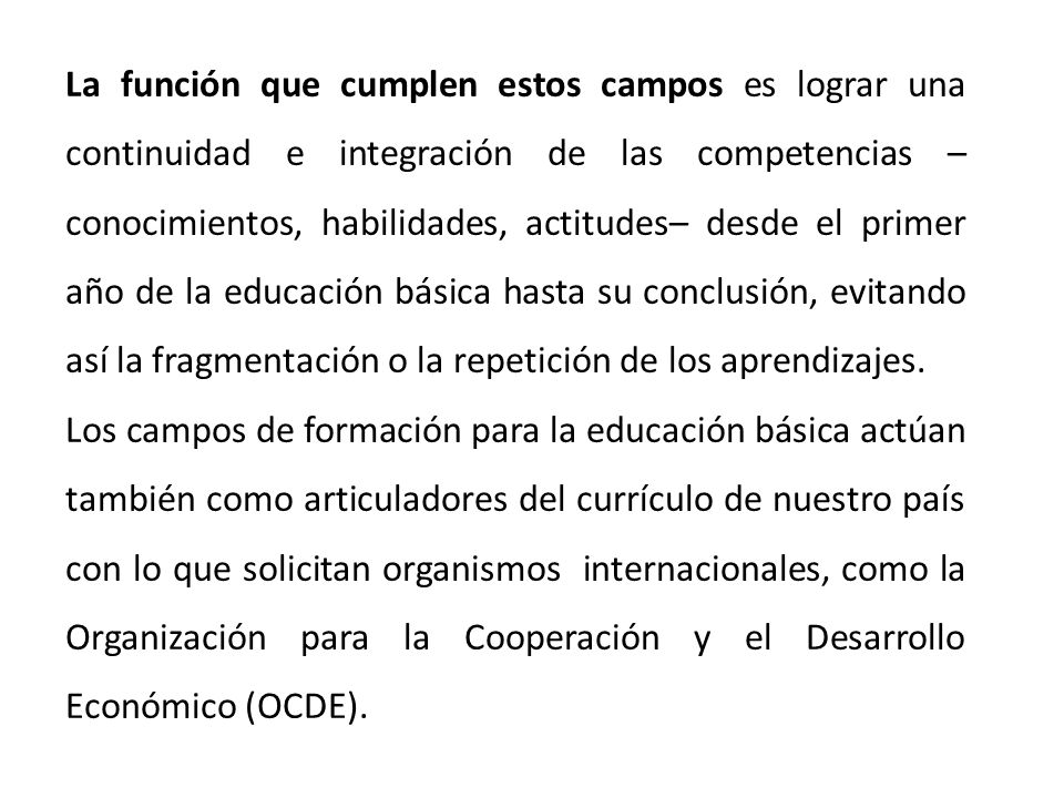 La función que cumplen estos campos es lograr una continuidad e integración de las competencias –conocimientos, habilidades, actitudes– desde el primer año de la educación básica hasta su conclusión, evitando así la fragmentación o la repetición de los aprendizajes.