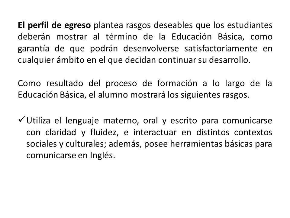 El perfil de egreso plantea rasgos deseables que los estudiantes deberán mostrar al término de la Educación Básica, como garantía de que podrán desenvolverse satisfactoriamente en cualquier ámbito en el que decidan continuar su desarrollo.