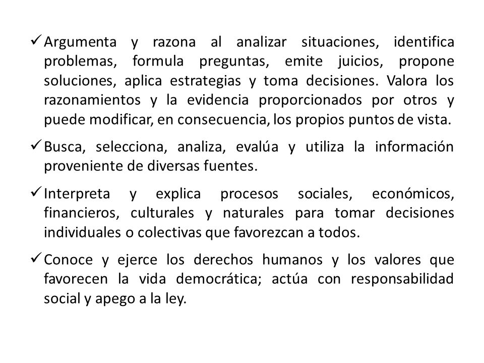 Argumenta y razona al analizar situaciones, identifica problemas, formula preguntas, emite juicios, propone soluciones, aplica estrategias y toma decisiones. Valora los razonamientos y la evidencia proporcionados por otros y puede modificar, en consecuencia, los propios puntos de vista.