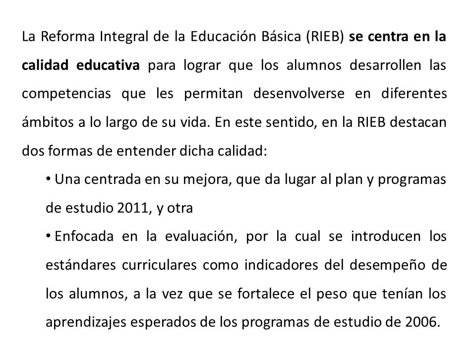 La Reforma Integral de la Educación Básica (RIEB) se centra en la calidad educativa para lograr que los alumnos desarrollen las competencias que les permitan desenvolverse en diferentes ámbitos a lo largo de su vida. En este sentido, en la RIEB destacan dos formas de entender dicha calidad:
